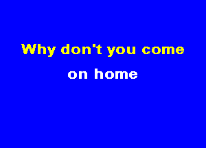 Why don't you come

on home