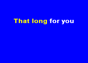 That long for you