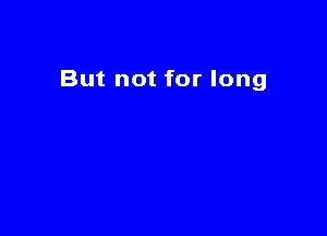 But not for long