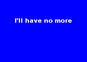 I'll have no more