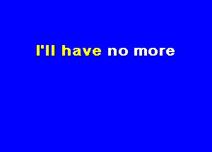 I'll have no more