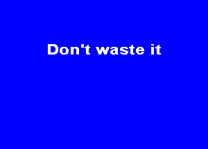Don't waste it