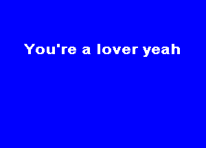 You're a lover yeah