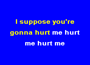 I suppose you're

gonna hurt me hurt

me hurt me