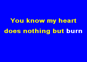 You know my heart

does nothing but burn