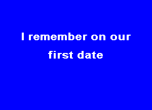 I remember on our

first date