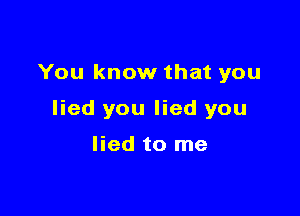 You know that you

lied you lied you

lied to me