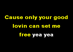 Cause only your good

lovin can set me

free yea yea