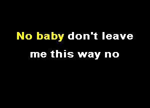No baby don't leave

me this way no