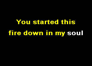 You started this

fire down in my soul