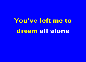 You've left me to

dream all alone