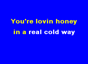 You're Iovin honey

in a real cold way
