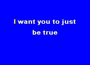 I want you to just

be true
