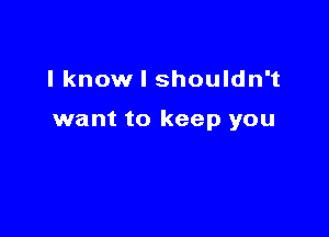 I know I shouldn't

want to keep you