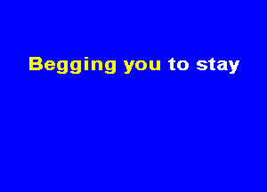 Begging you to stay