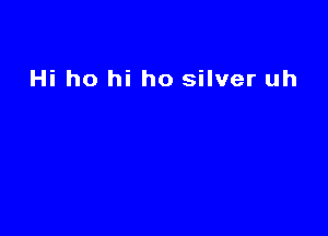 Hi ho hi ho silver uh