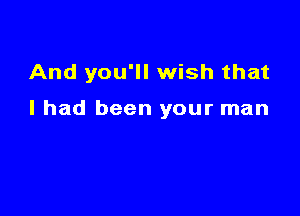 And you'll wish that

I had been your man