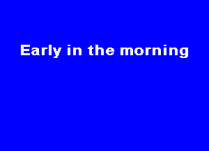 Early in the morning