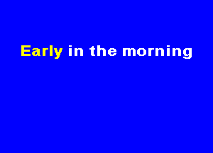 Early in the morning