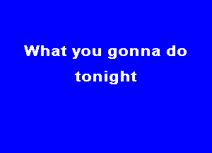 What you gonna do

tonight