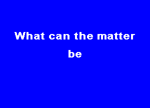 What can the matter
be