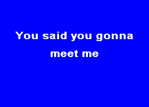 You said you gonna

meet me