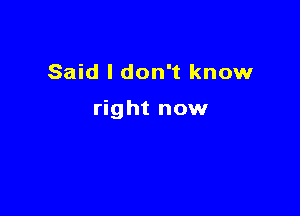 Said I don't know

right now