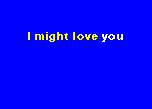 I might love you