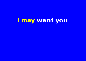 I may want you