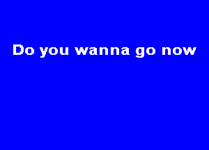 Do you wanna go now