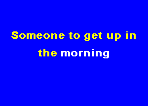 Someone to get up in

the morning