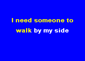 I need someone to

walk by my side