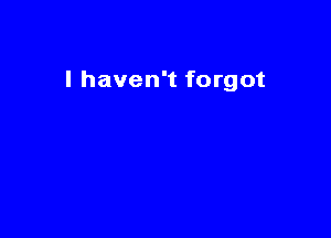 I haven't forgot