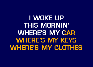I WUKE UP
THIS MORNIN'
WHERE'S MY CAR
WHERE'S MY KEYS
WHERE'S MY CLOTHES