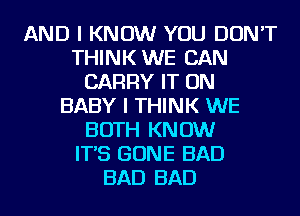 AND I KNOW YOU DON'T
THINK WE CAN
CARRY IT ON
BABY I THINK WE
BOTH KNOW
IT'S GONE BAD
BAD BAD