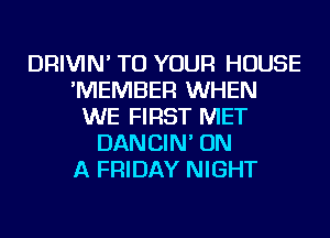 DRIVIN' TO YOUR HOUSE
'MEMBER WHEN
WE FIRST MET
DANCIN' ON
A FRIDAY NIGHT