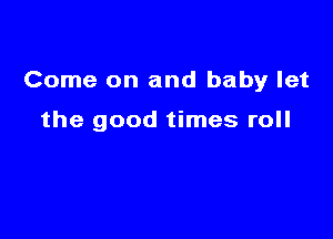 Come on and baby let

the good times roll
