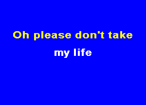 Oh please don't take

my life