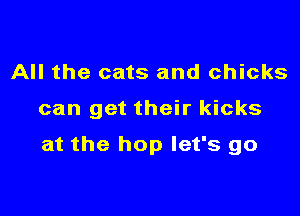 All the cats and chicks

can get their kicks

at the hop let's go