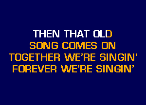 THEN THAT OLD
SONG COMES ON
TOGETHER WE'RE SINGIN'
FOREVER WE'RE SINGIN'