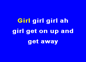 Girl girl girl ah

girl get on up and

get away