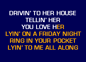 DRIVIN' TU HER HOUSE
TELLIN' HER
YOU LOVE HER
LYIN' ON A FRIDAY NIGHT
RING IN YOUR POCKET
LYIN' TO ME ALL ALONG