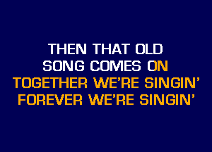 THEN THAT OLD
SONG COMES ON
TOGETHER WE'RE SINGIN'
FOREVER WE'RE SINGIN'