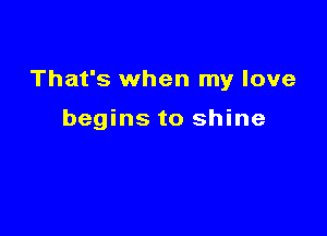 That's when my love

begins to shine