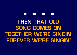 THEN THAT OLD
SONG COMES ON
TOGETHER WE'RE SINGIN'

FOREVER WE'RE SINGIN'
