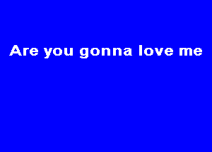 Are you gonna love me