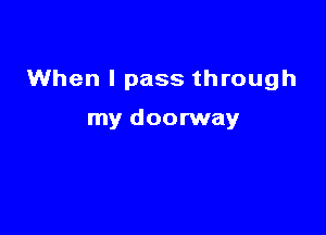 When I pass through

my doorway