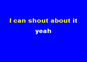 I can shout about it

yeah