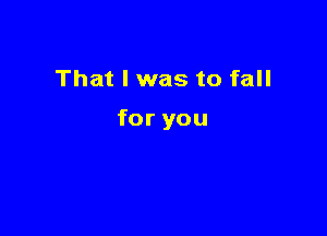 That I was to fall

for you