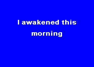 I awakened this

morning